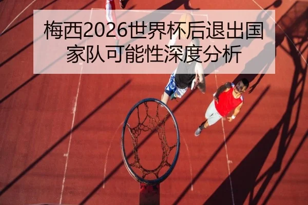 梅西2026世界杯后退出国家队可能性深度分析